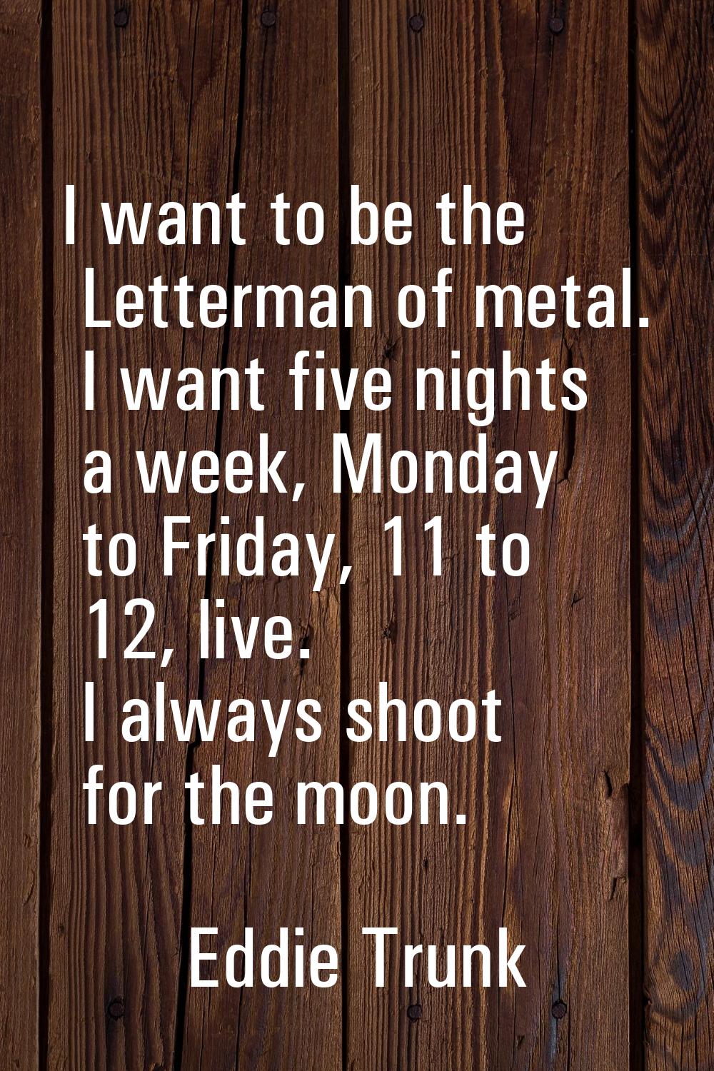 I want to be the Letterman of metal. I want five nights a week, Monday to Friday, 11 to 12, live. I