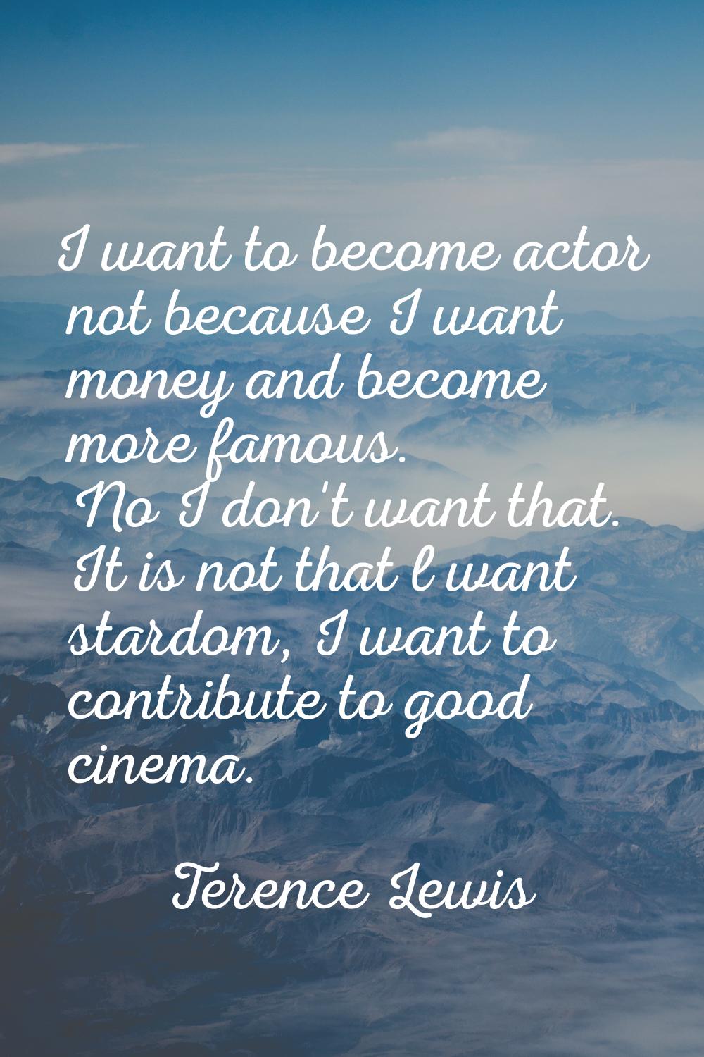 I want to become actor not because I want money and become more famous. No I don't want that. It is