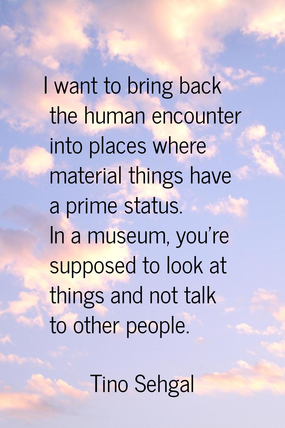 I want to bring back the human encounter into places where material things have a prime status. In 