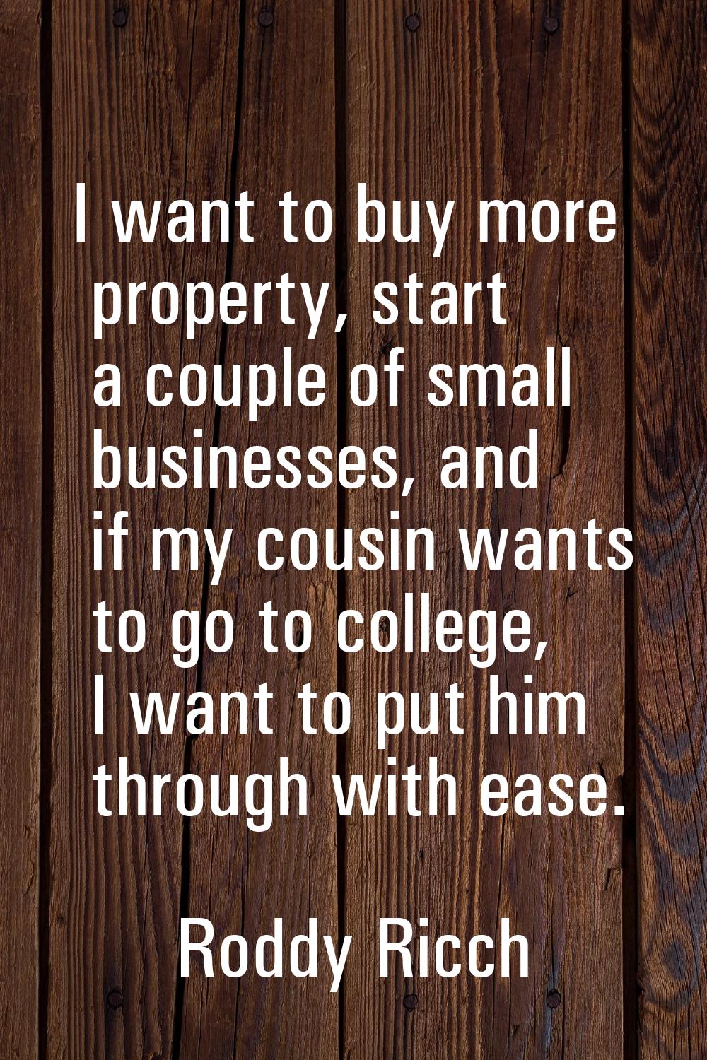 I want to buy more property, start a couple of small businesses, and if my cousin wants to go to co