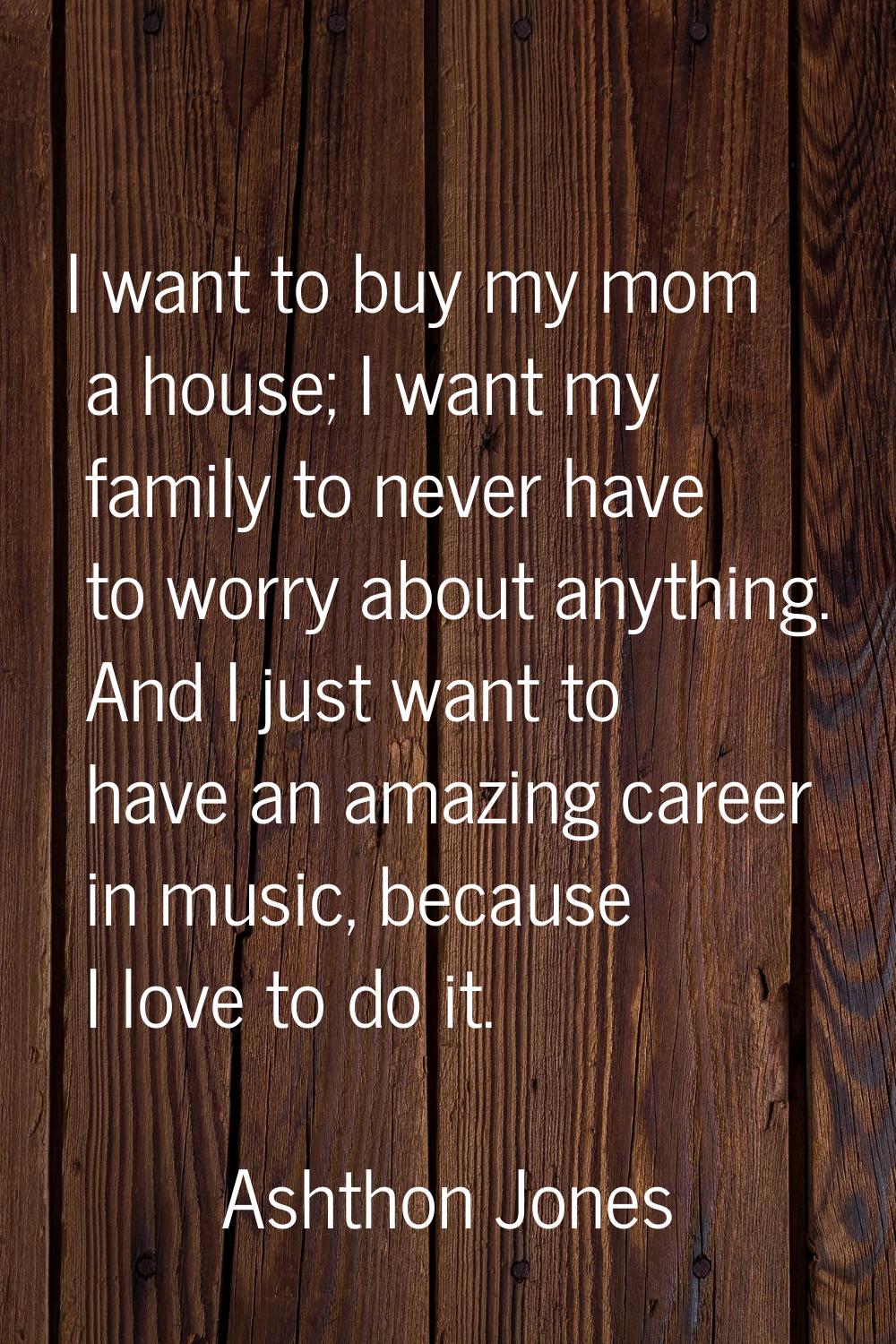 I want to buy my mom a house; I want my family to never have to worry about anything. And I just wa