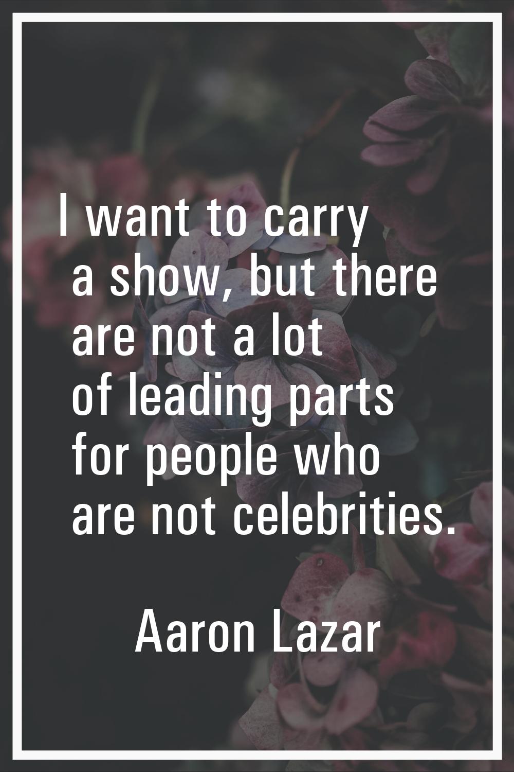 I want to carry a show, but there are not a lot of leading parts for people who are not celebrities