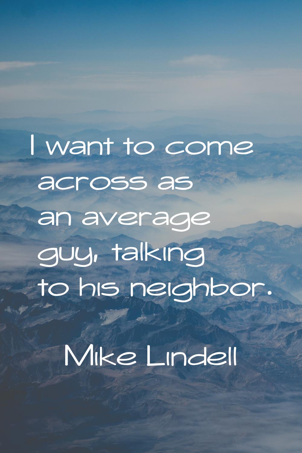 I want to come across as an average guy, talking to his neighbor.