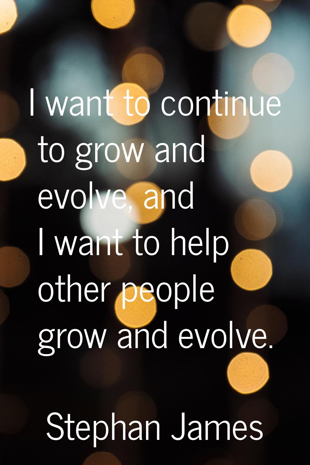 I want to continue to grow and evolve, and I want to help other people grow and evolve.