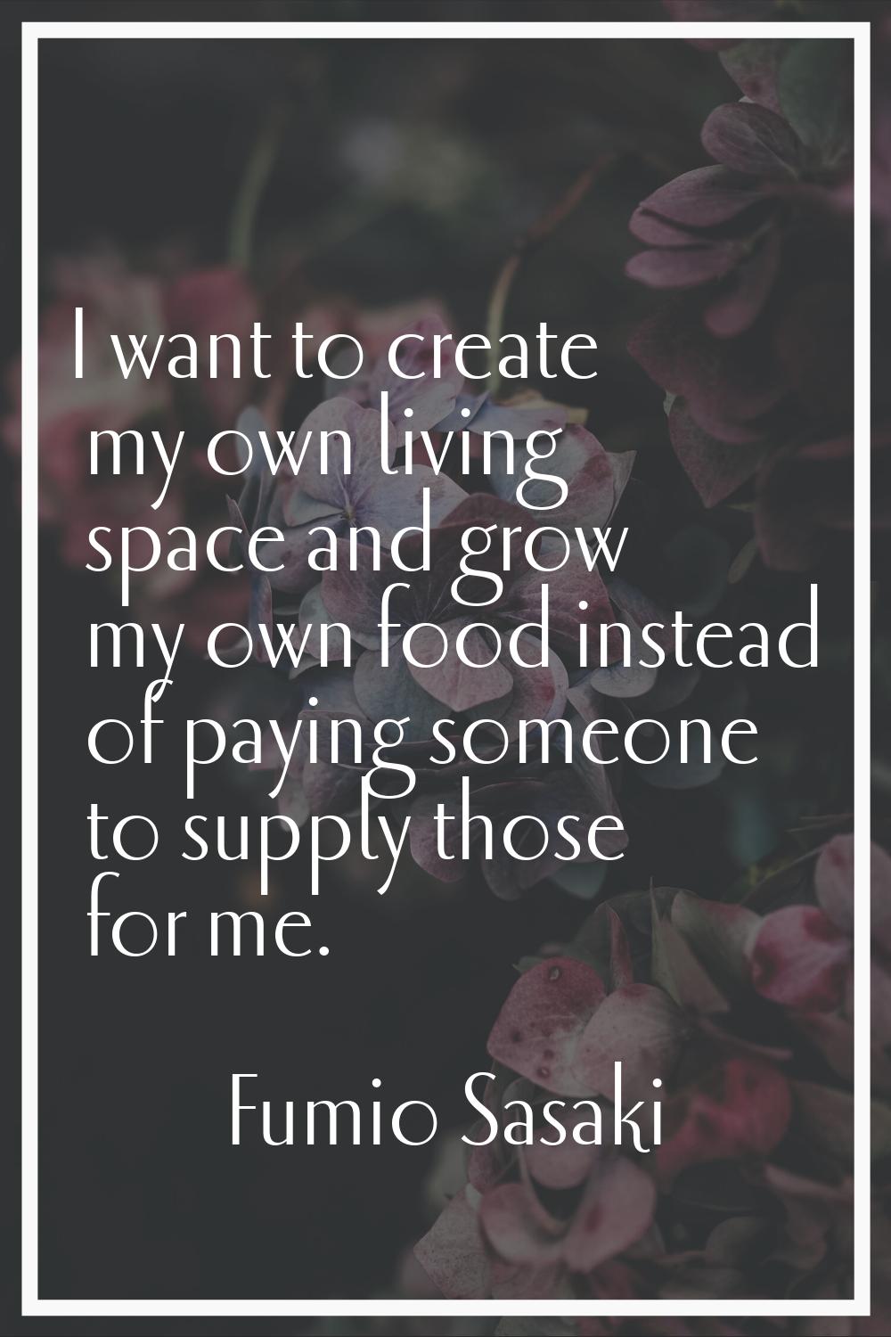 I want to create my own living space and grow my own food instead of paying someone to supply those