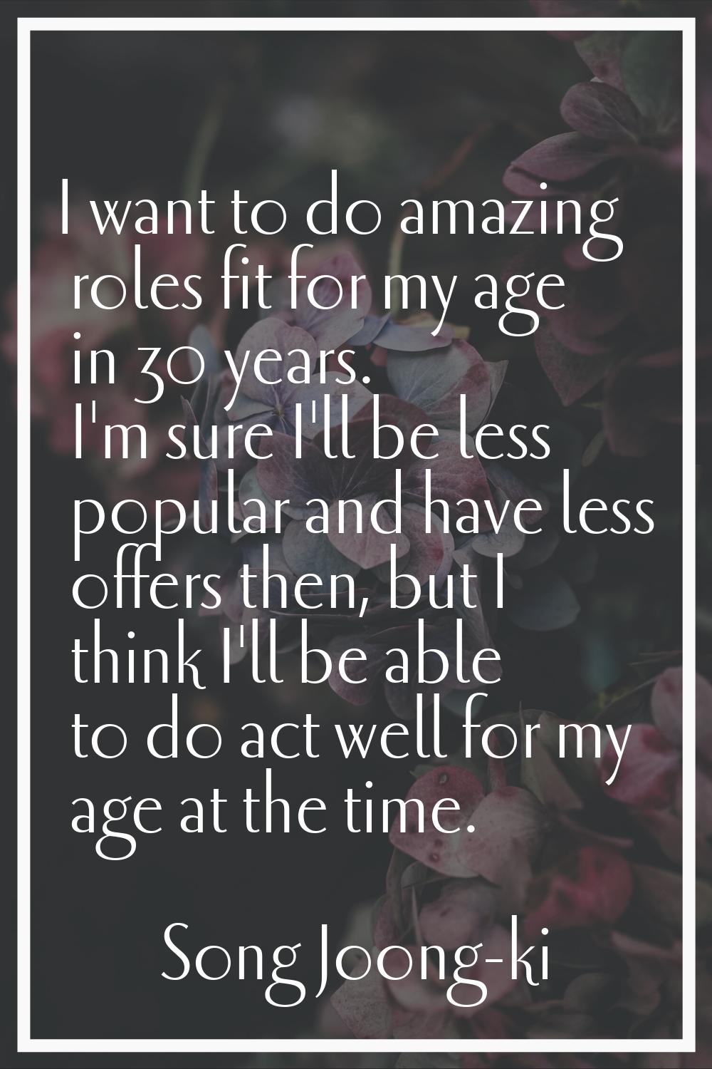 I want to do amazing roles fit for my age in 30 years. I'm sure I'll be less popular and have less 