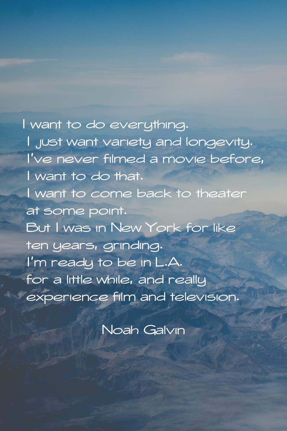I want to do everything. I just want variety and longevity. I've never filmed a movie before, I wan