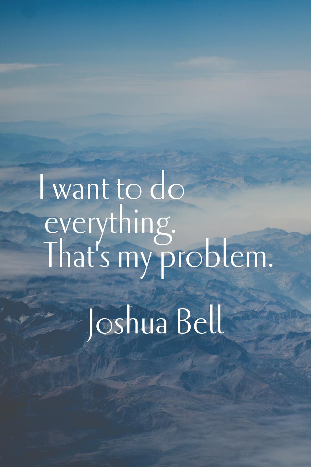 I want to do everything. That's my problem.