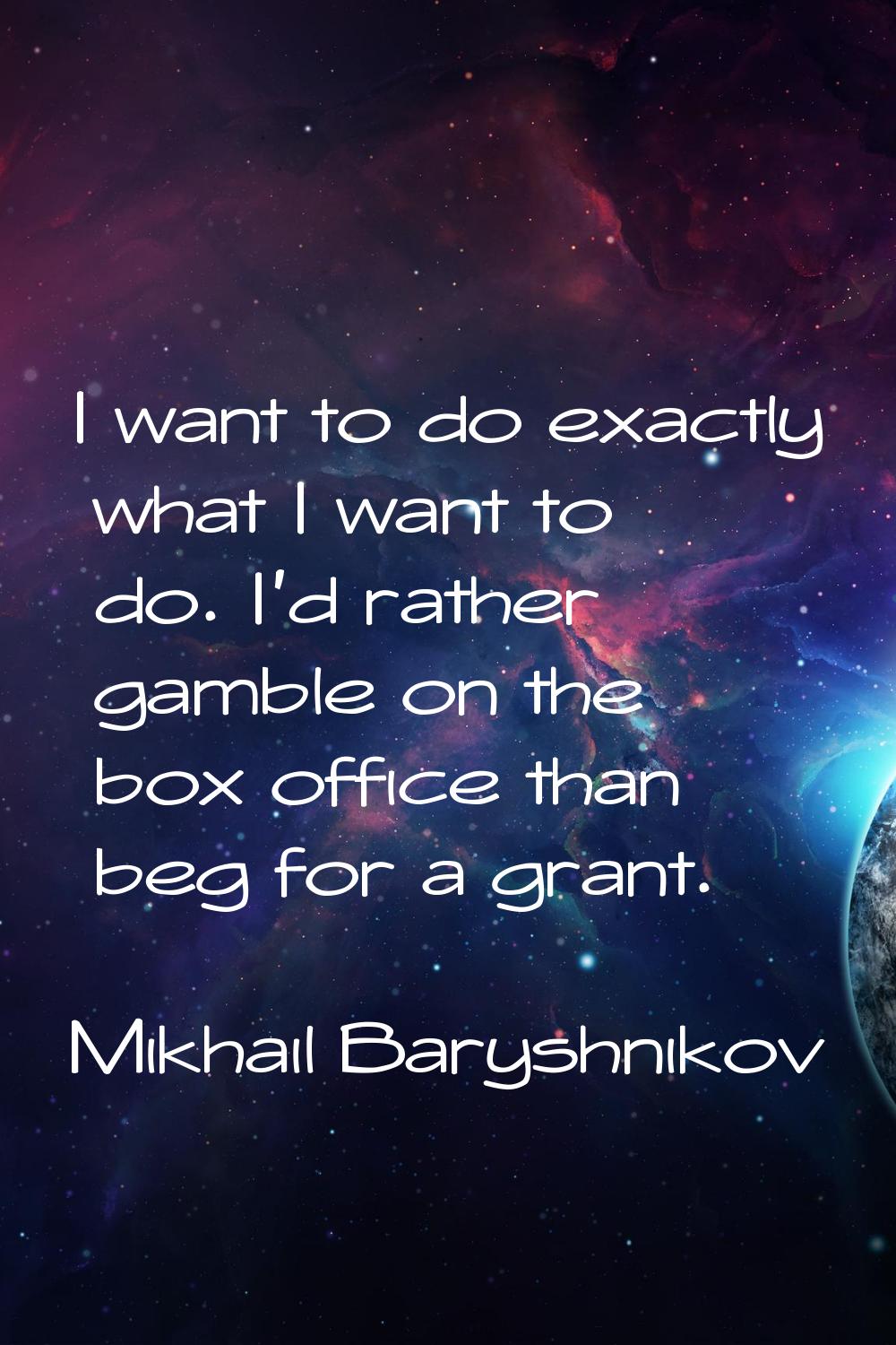 I want to do exactly what I want to do. I'd rather gamble on the box office than beg for a grant.
