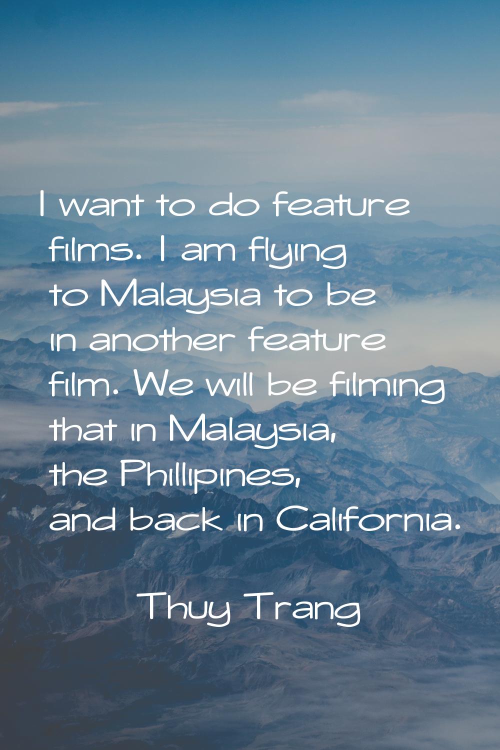 I want to do feature films. I am flying to Malaysia to be in another feature film. We will be filmi