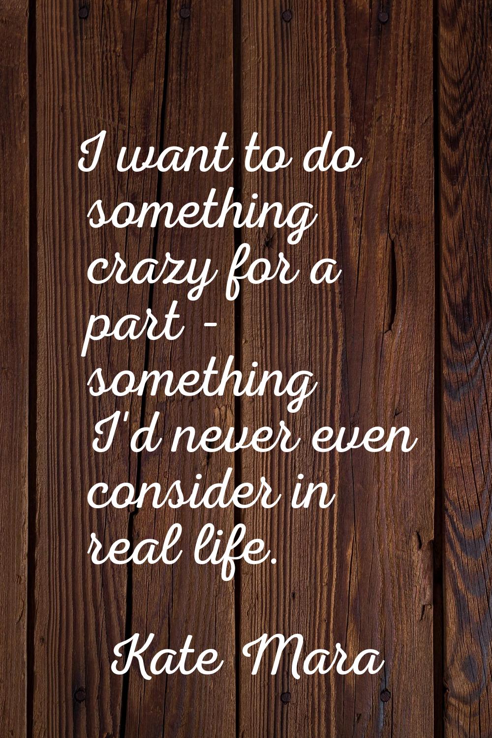 I want to do something crazy for a part - something I'd never even consider in real life.