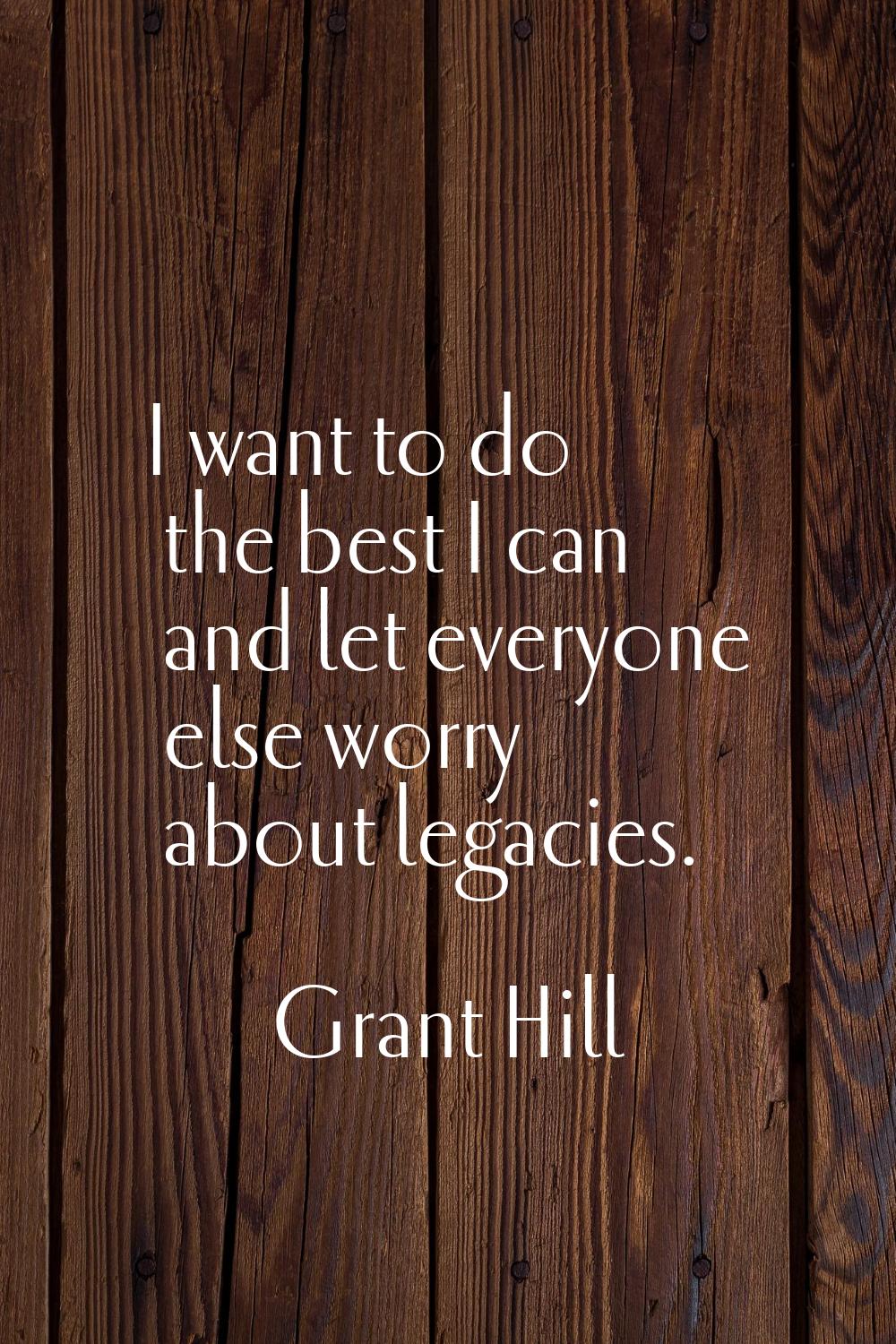I want to do the best I can and let everyone else worry about legacies.