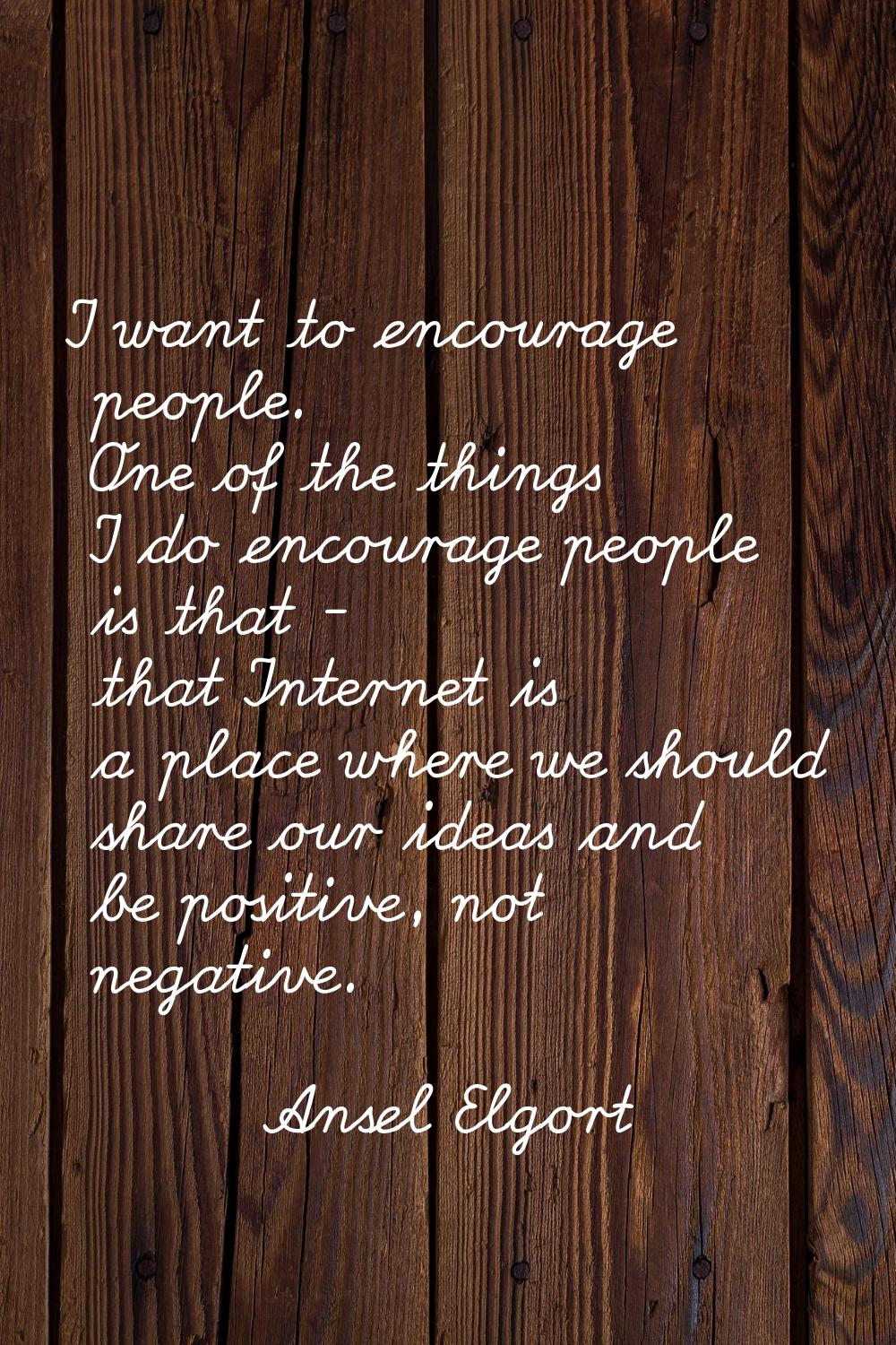 I want to encourage people. One of the things I do encourage people is that - that Internet is a pl