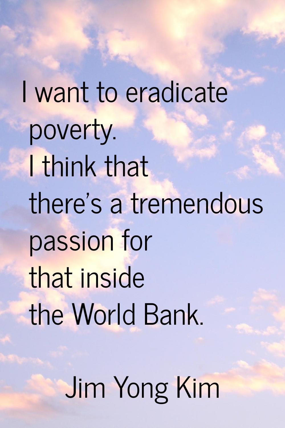 I want to eradicate poverty. I think that there's a tremendous passion for that inside the World Ba