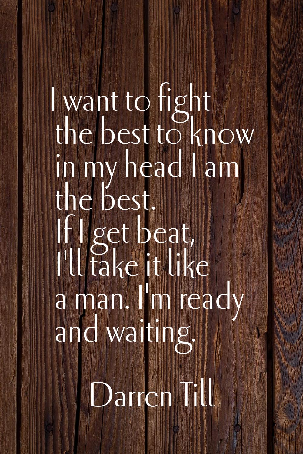 I want to fight the best to know in my head I am the best. If I get beat, I'll take it like a man. 