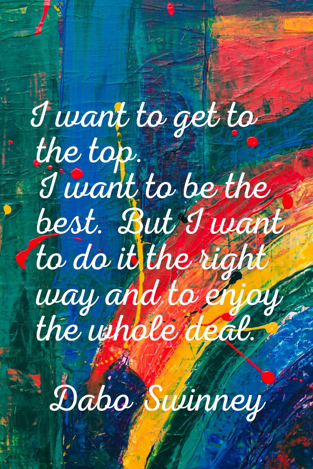 I want to get to the top. I want to be the best. But I want to do it the right way and to enjoy the