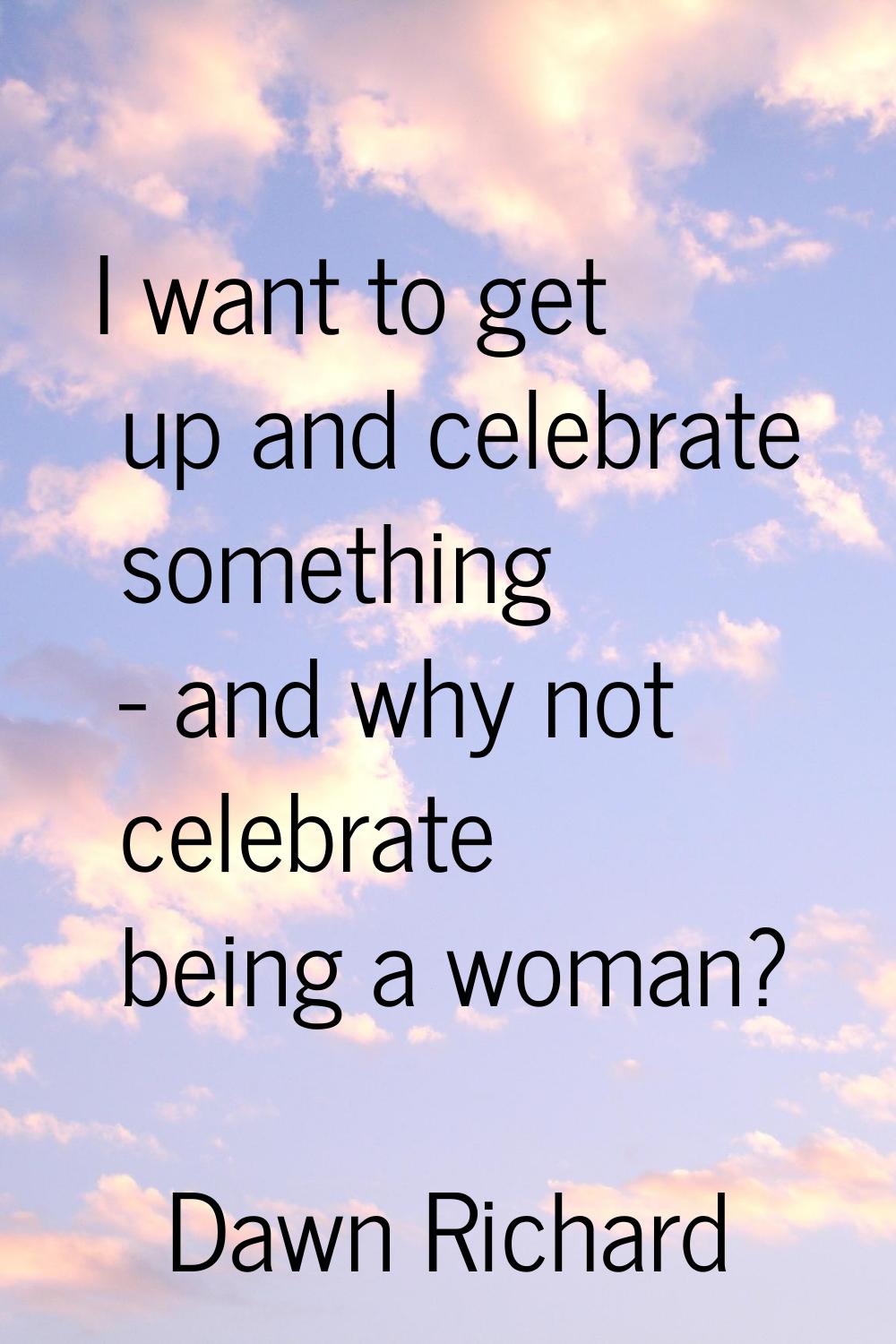 I want to get up and celebrate something - and why not celebrate being a woman?