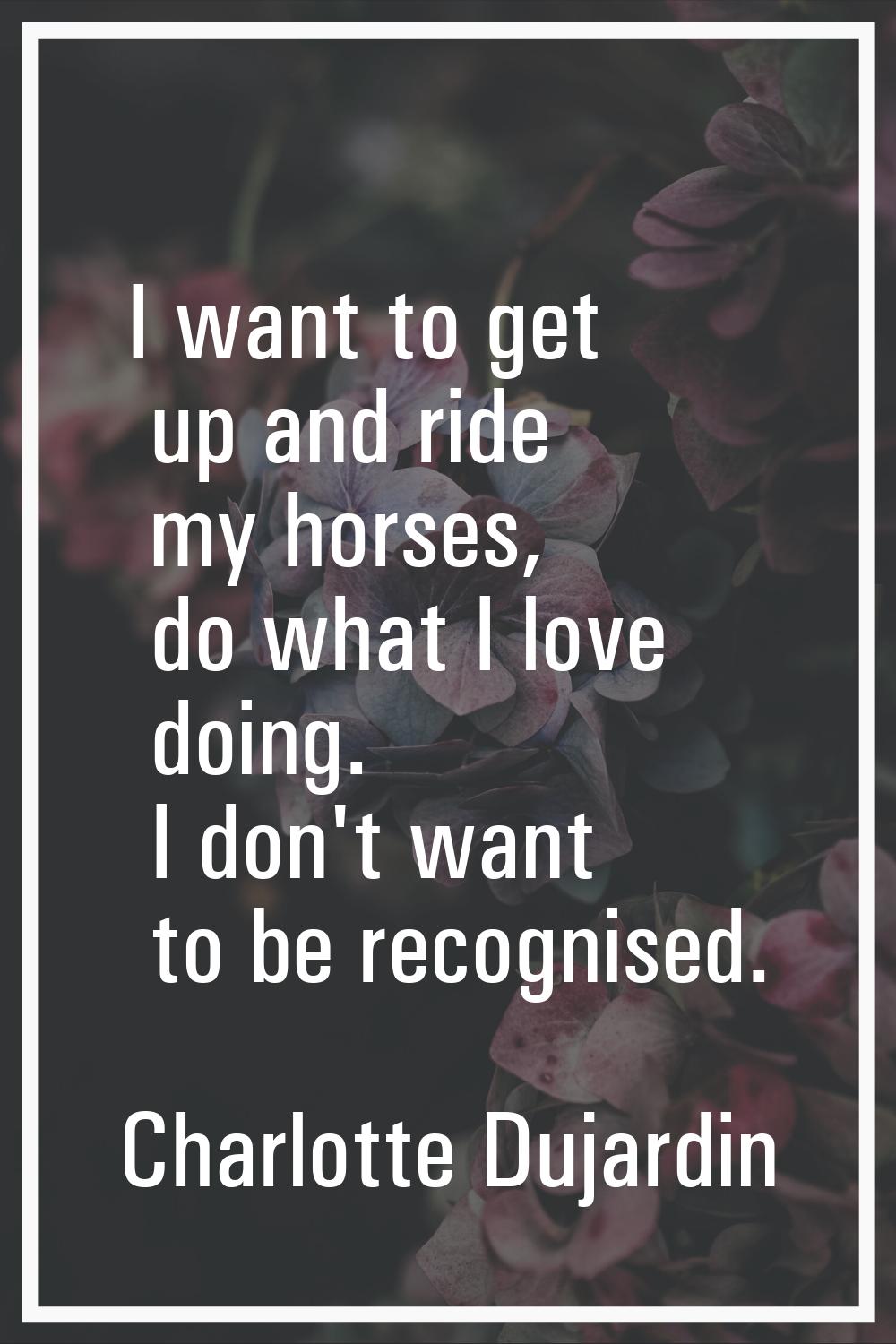 I want to get up and ride my horses, do what I love doing. I don't want to be recognised.