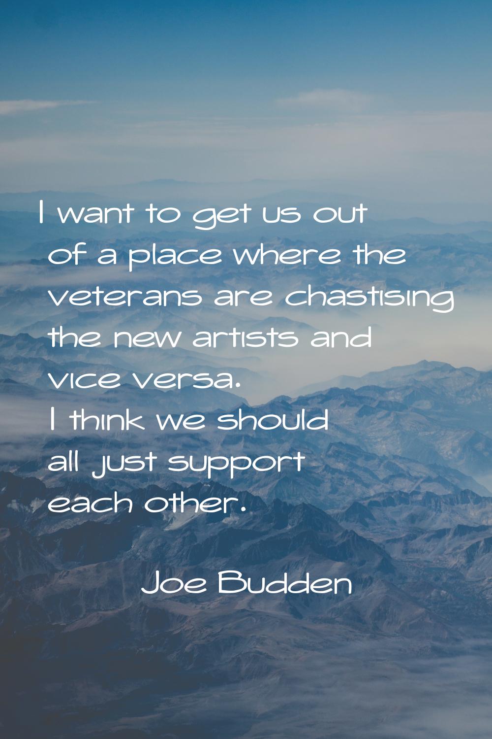 I want to get us out of a place where the veterans are chastising the new artists and vice versa. I