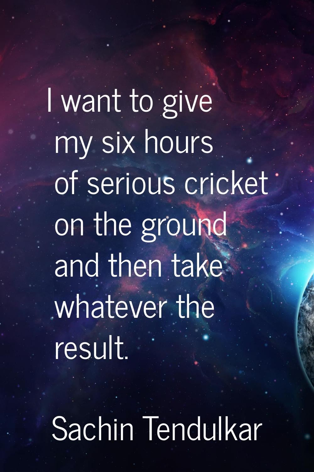 I want to give my six hours of serious cricket on the ground and then take whatever the result.