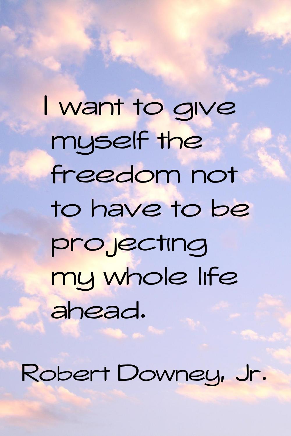 I want to give myself the freedom not to have to be projecting my whole life ahead.