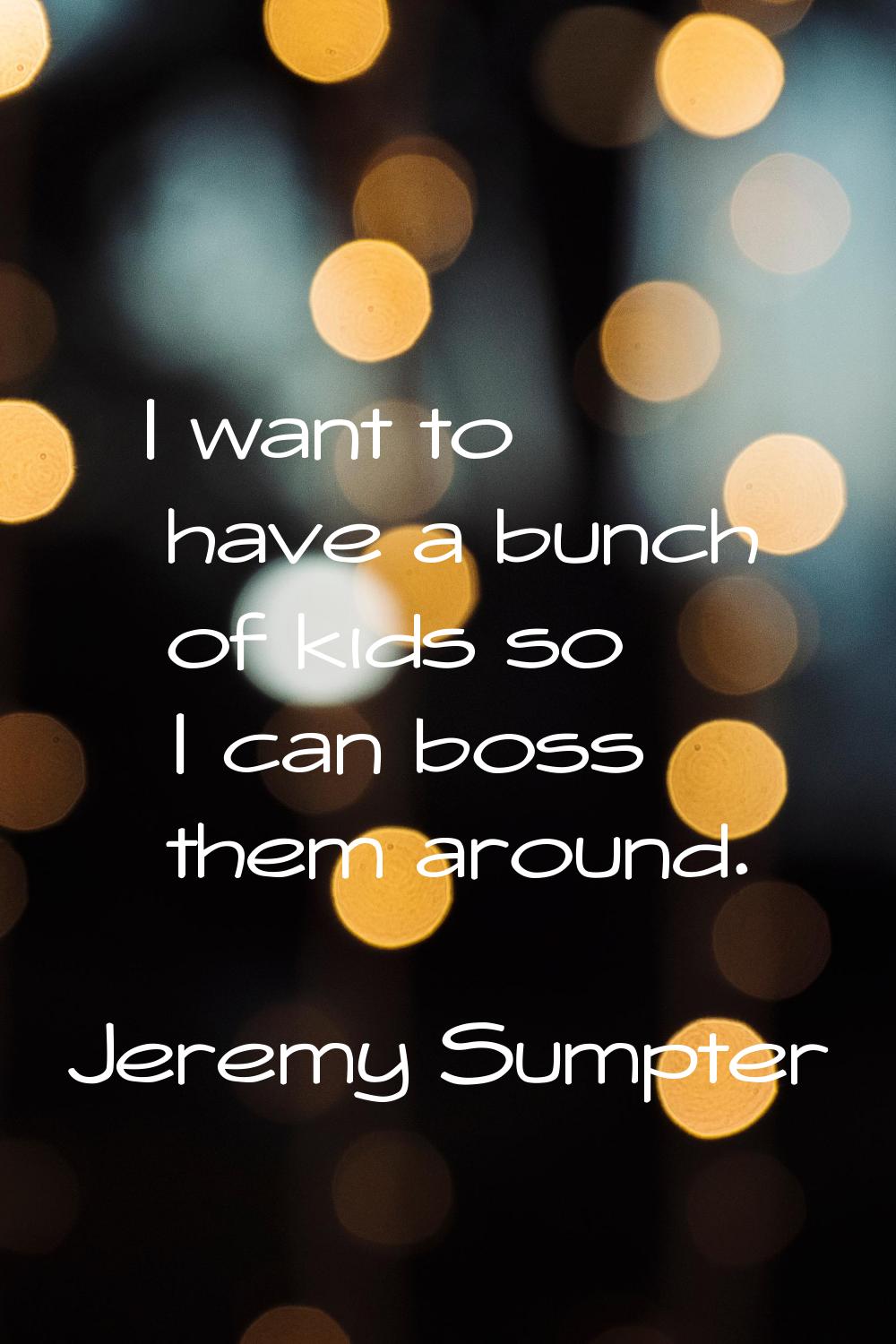 I want to have a bunch of kids so I can boss them around.