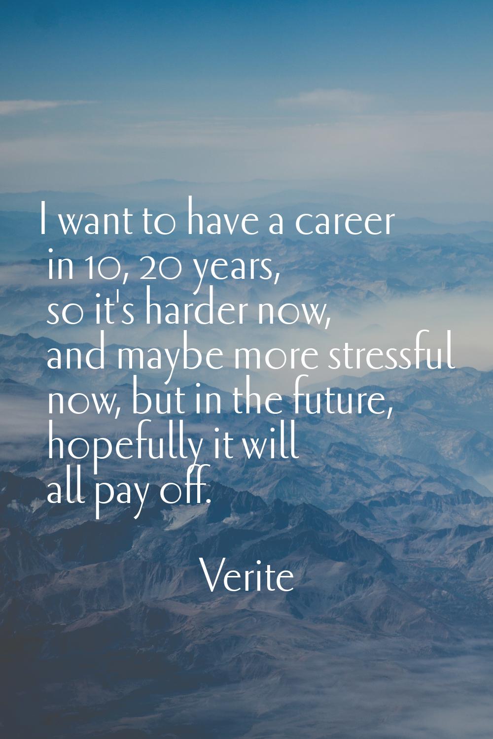 I want to have a career in 10, 20 years, so it's harder now, and maybe more stressful now, but in t