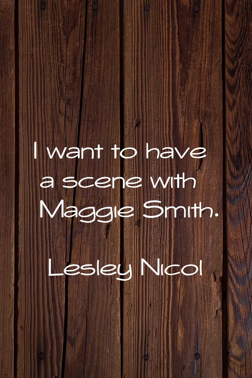 I want to have a scene with Maggie Smith.