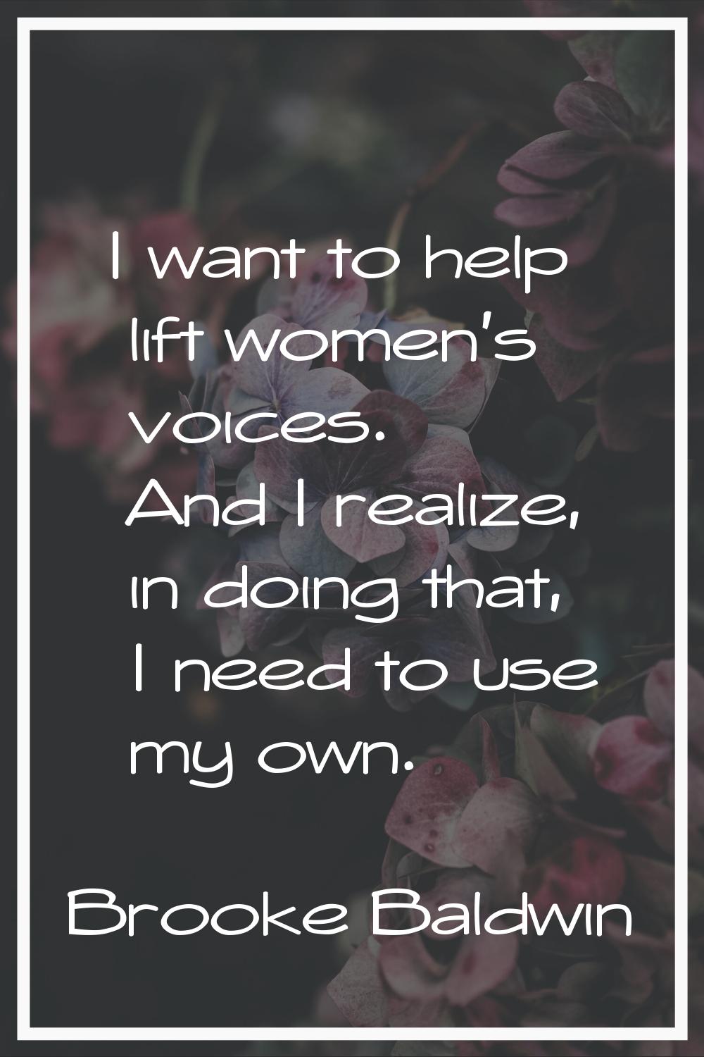 I want to help lift women's voices. And I realize, in doing that, I need to use my own.
