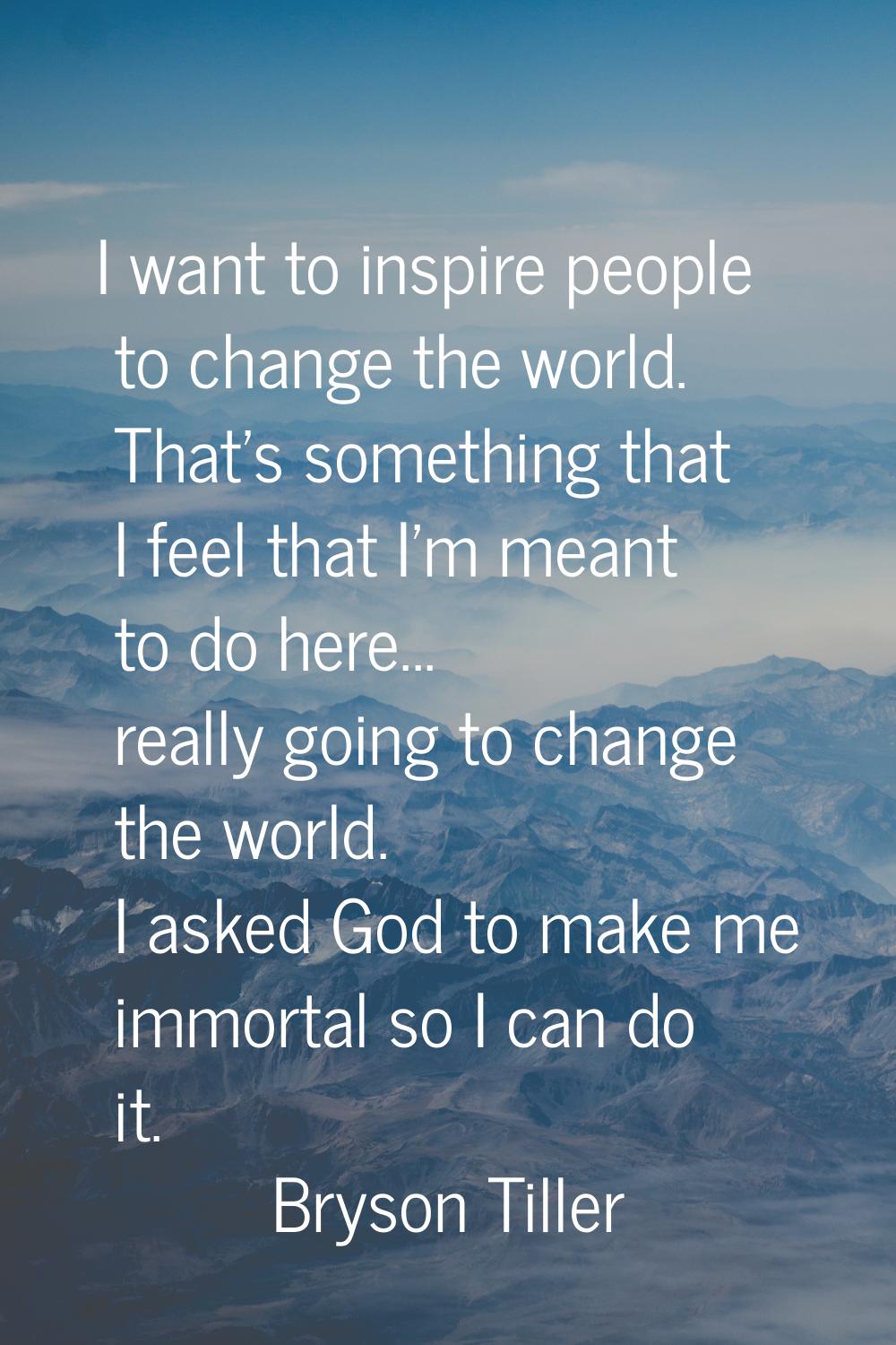 I want to inspire people to change the world. That's something that I feel that I'm meant to do her