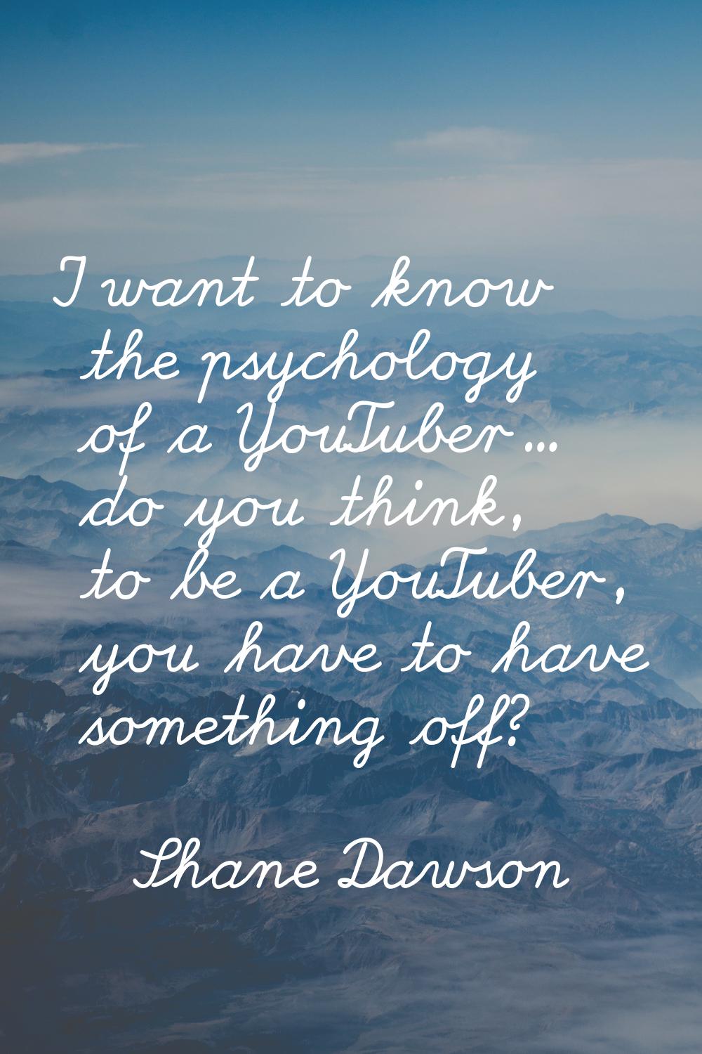 I want to know the psychology of a YouTuber... do you think, to be a YouTuber, you have to have som