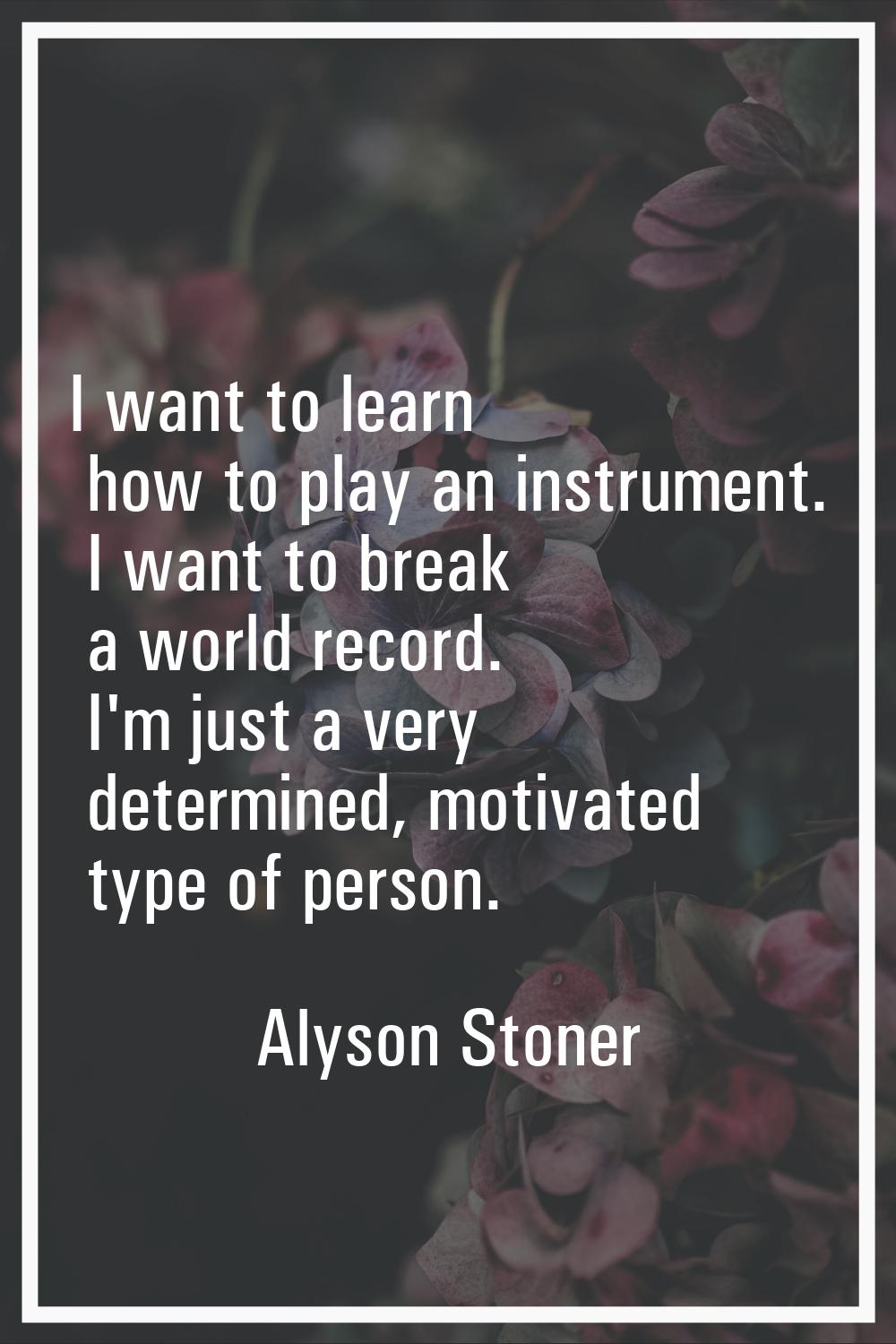 I want to learn how to play an instrument. I want to break a world record. I'm just a very determin