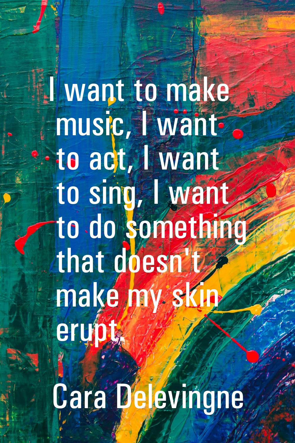I want to make music, I want to act, I want to sing, I want to do something that doesn't make my sk