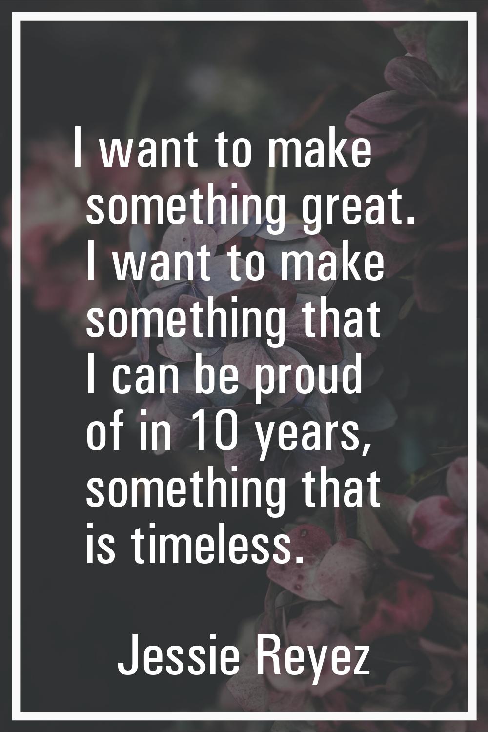 I want to make something great. I want to make something that I can be proud of in 10 years, someth