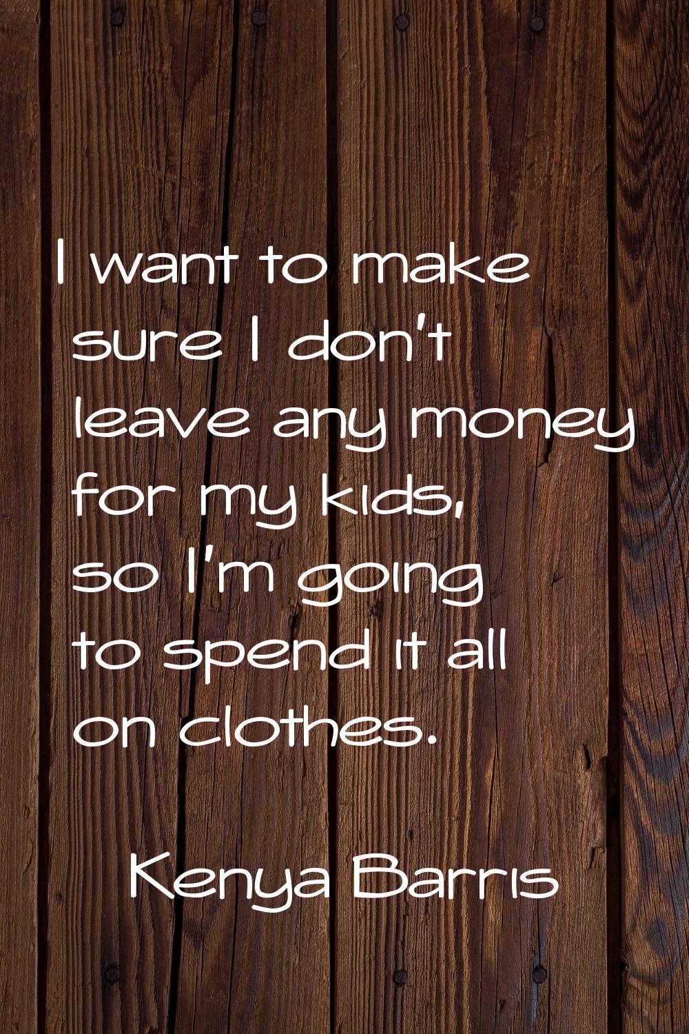 I want to make sure I don't leave any money for my kids, so I'm going to spend it all on clothes.