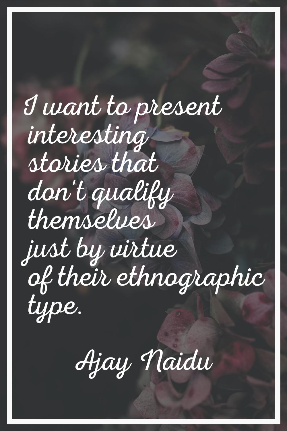 I want to present interesting stories that don't qualify themselves just by virtue of their ethnogr