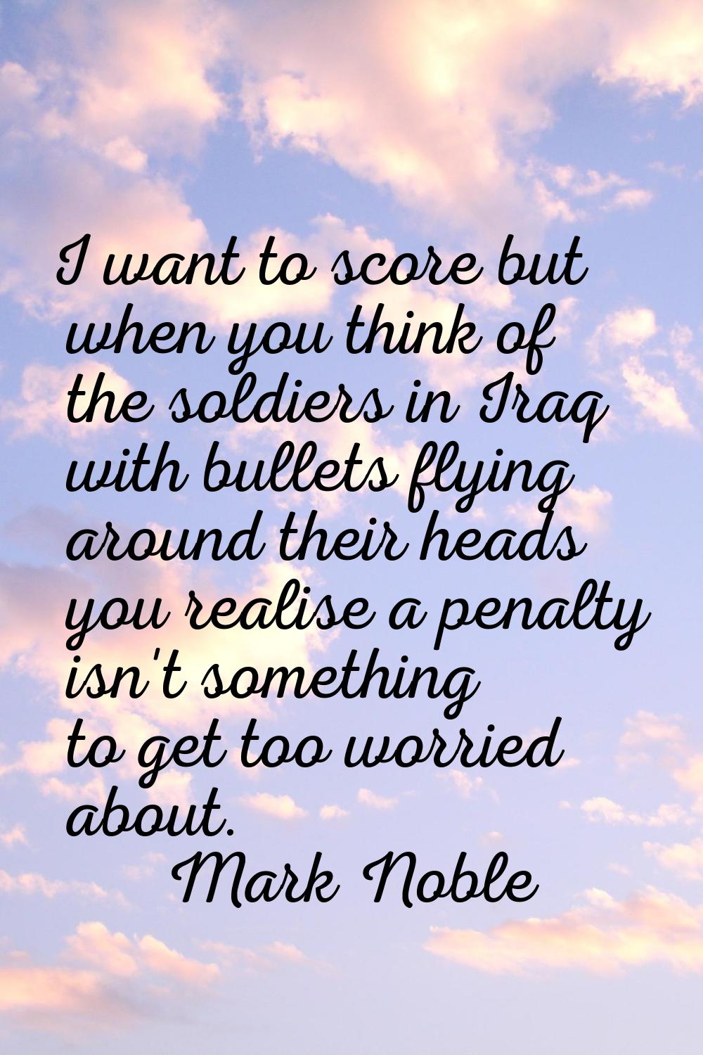 I want to score but when you think of the soldiers in Iraq with bullets flying around their heads y