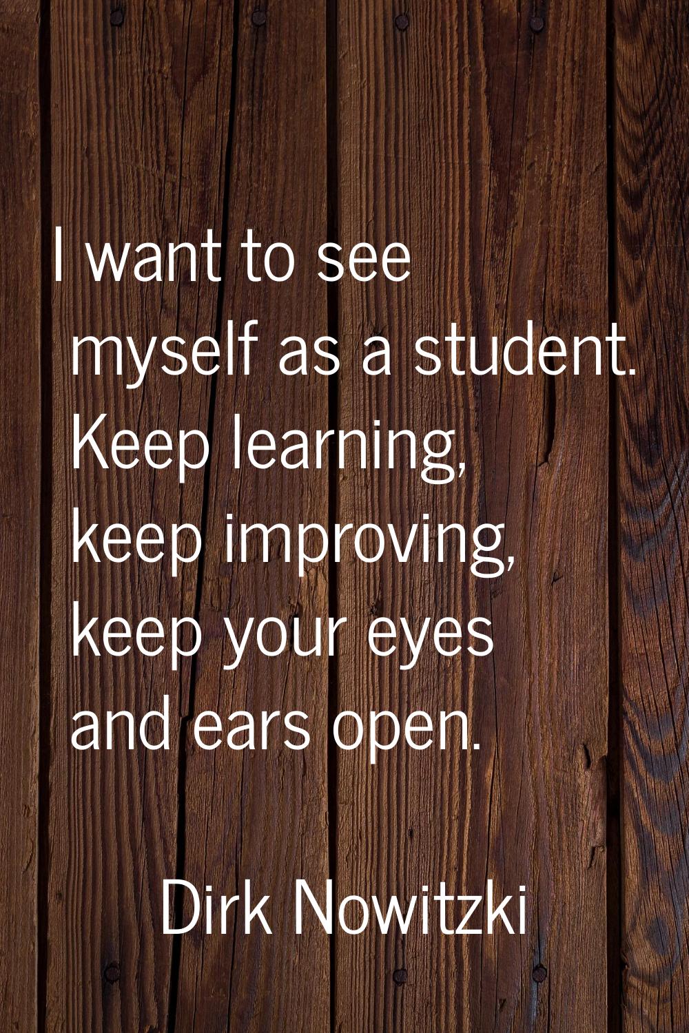 I want to see myself as a student. Keep learning, keep improving, keep your eyes and ears open.