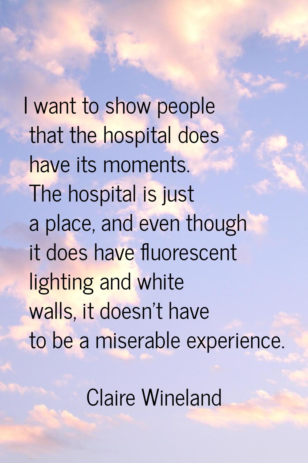 I want to show people that the hospital does have its moments. The hospital is just a place, and ev