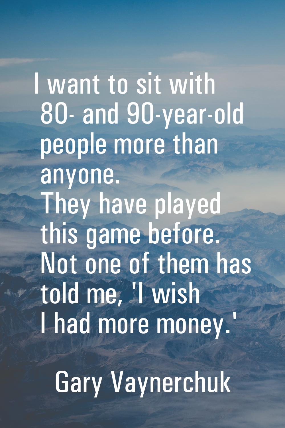 I want to sit with 80- and 90-year-old people more than anyone. They have played this game before. 