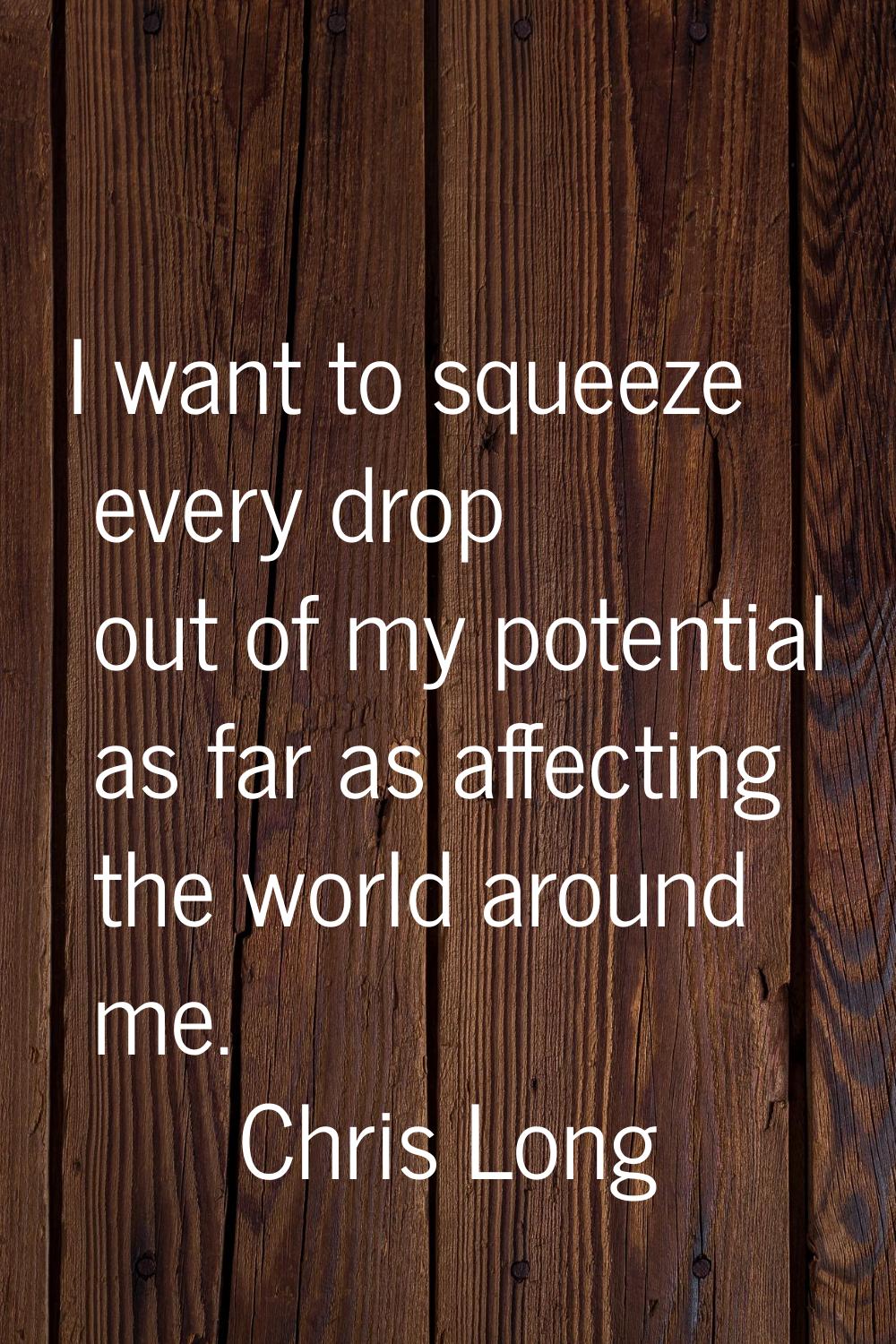 I want to squeeze every drop out of my potential as far as affecting the world around me.
