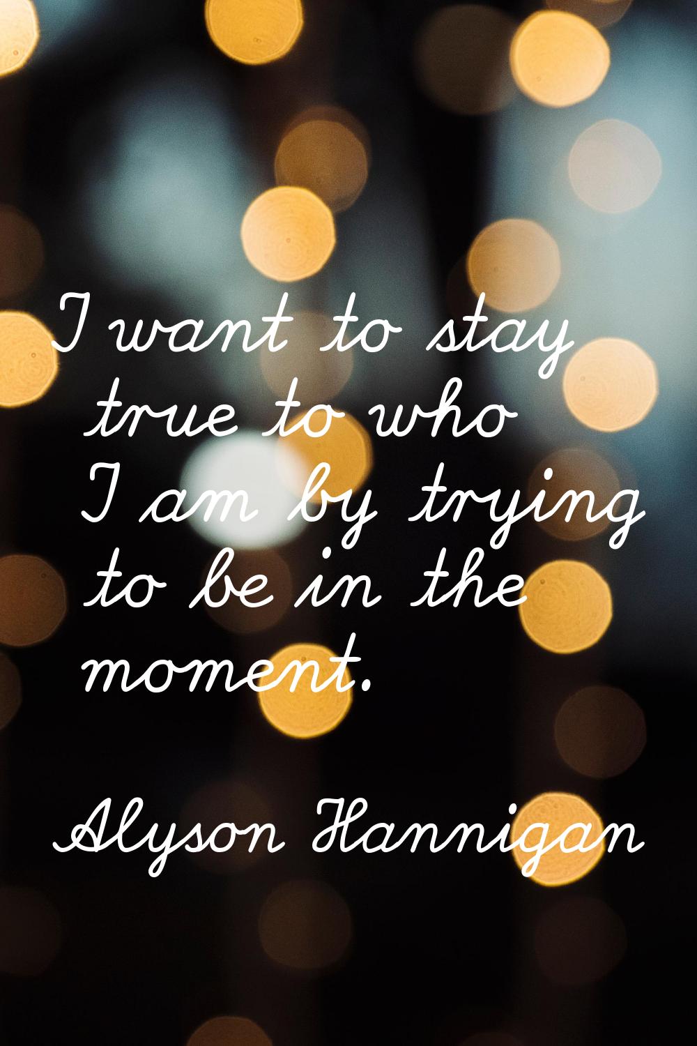 I want to stay true to who I am by trying to be in the moment.