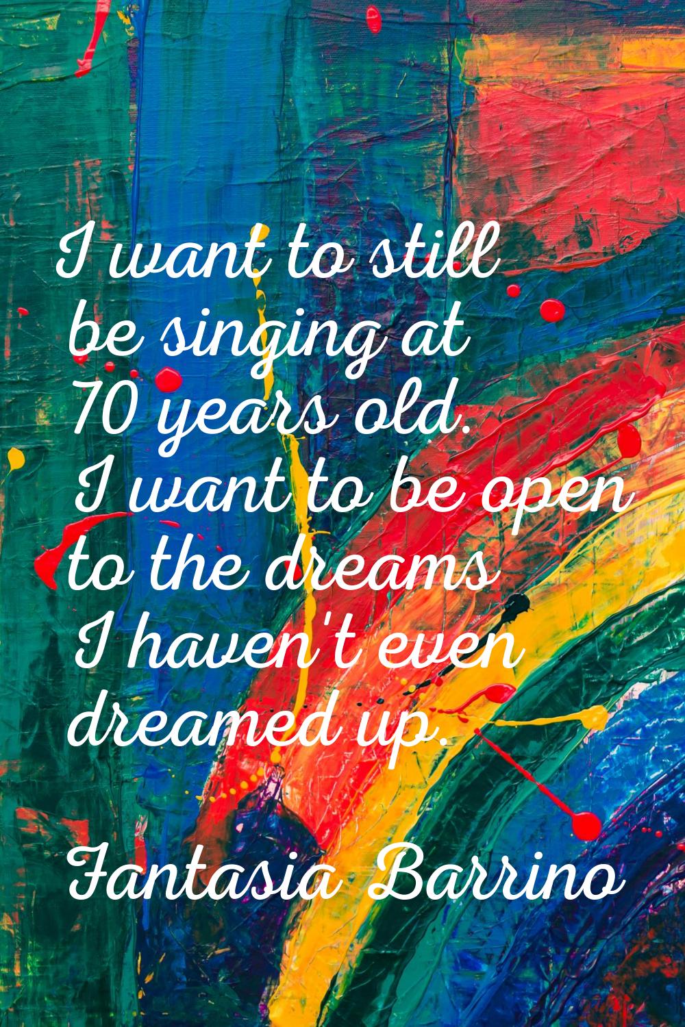 I want to still be singing at 70 years old. I want to be open to the dreams I haven't even dreamed 