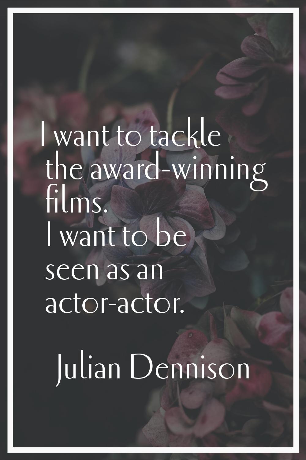 I want to tackle the award-winning films. I want to be seen as an actor-actor.