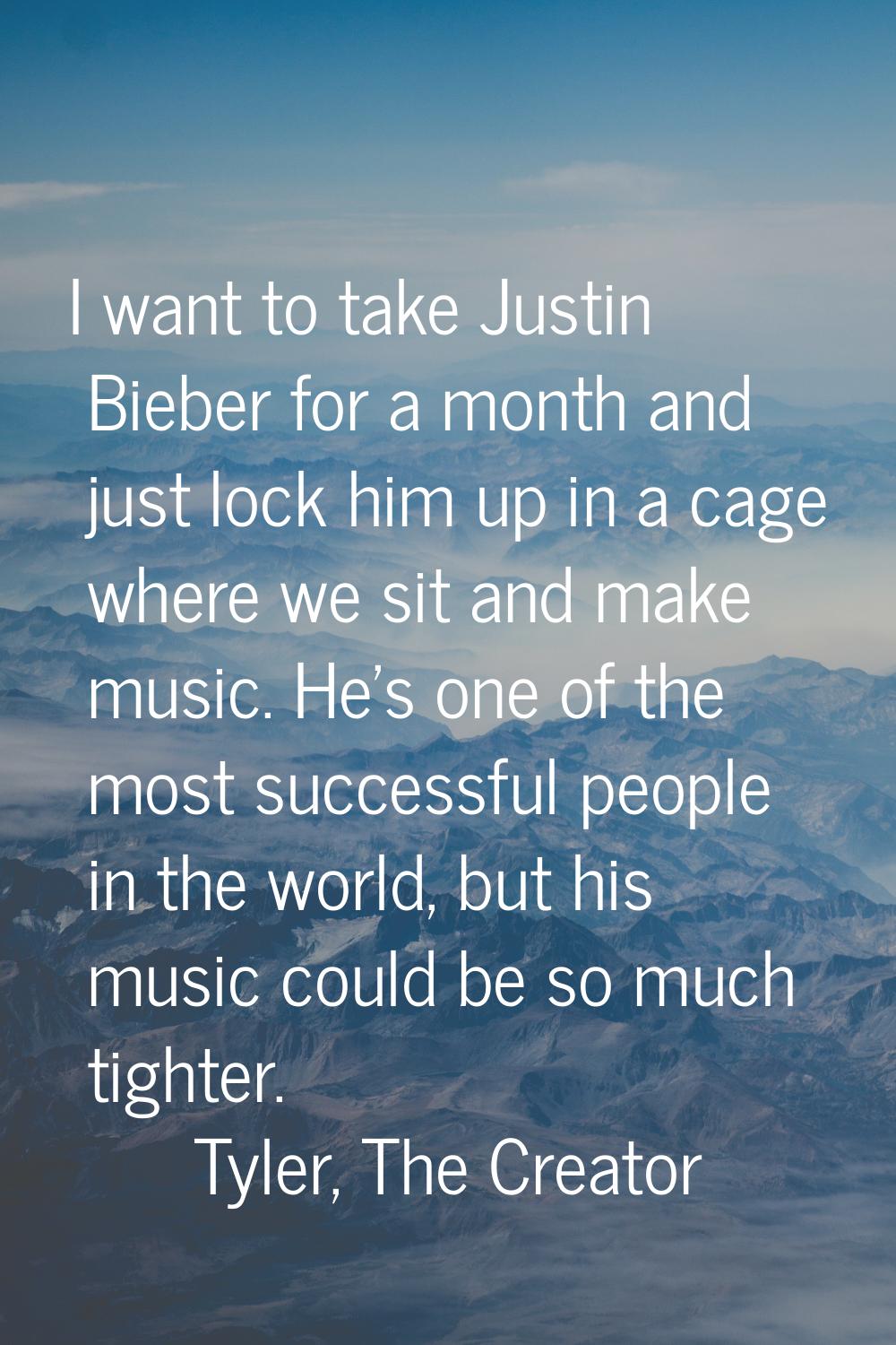 I want to take Justin Bieber for a month and just lock him up in a cage where we sit and make music
