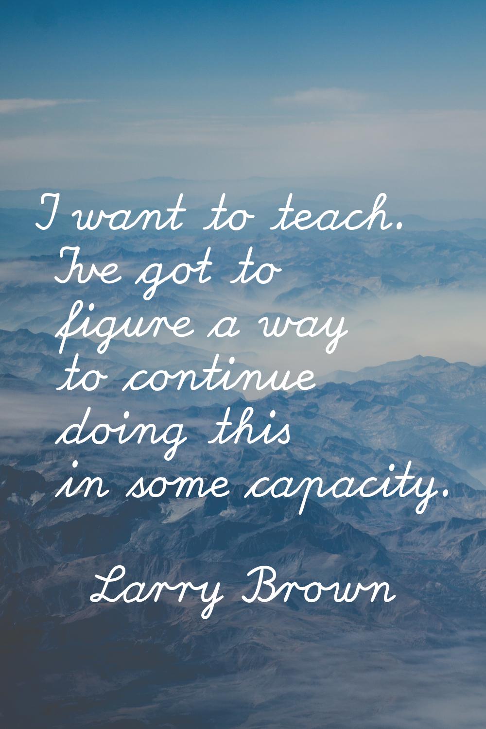I want to teach. I've got to figure a way to continue doing this in some capacity.