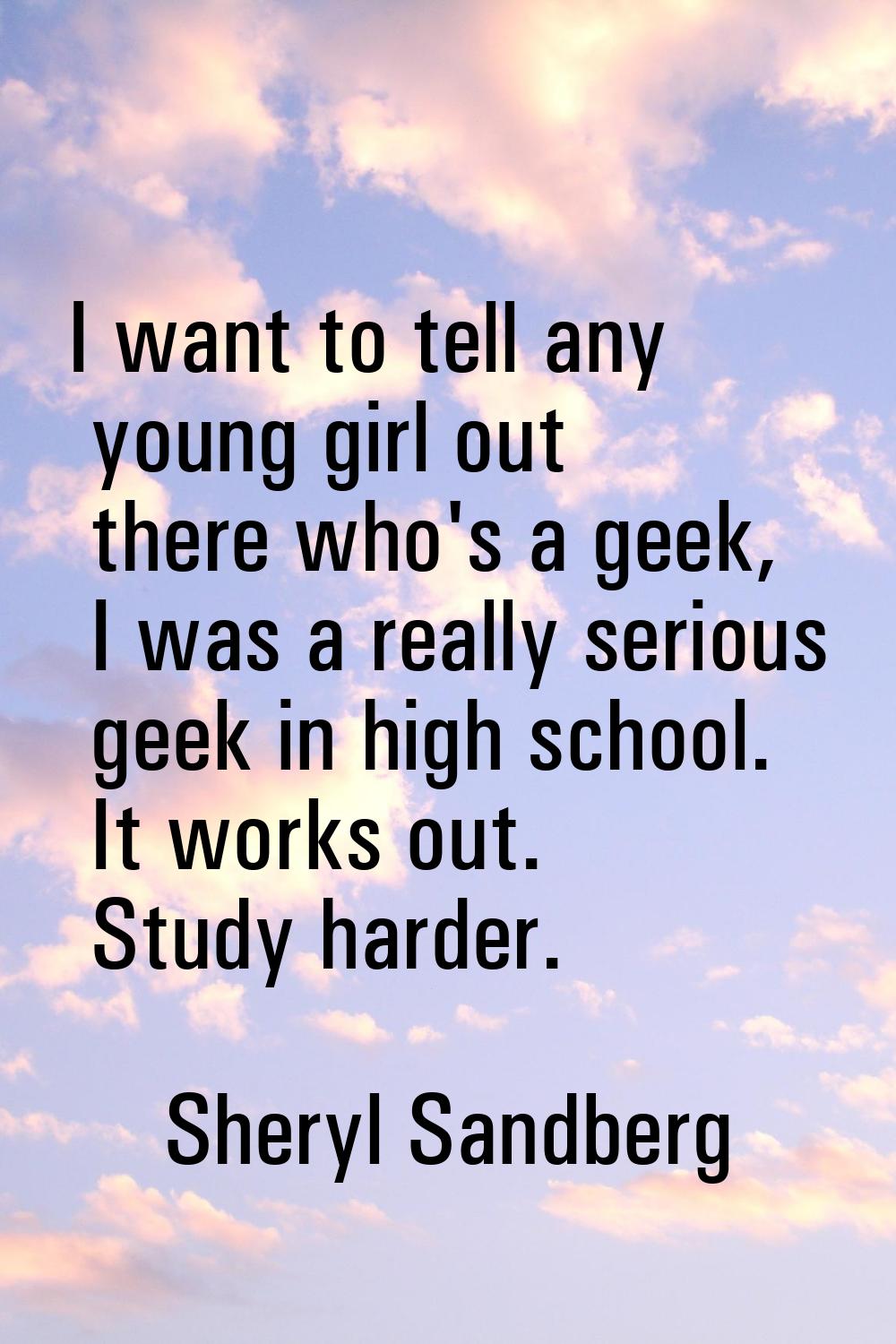 I want to tell any young girl out there who's a geek, I was a really serious geek in high school. I