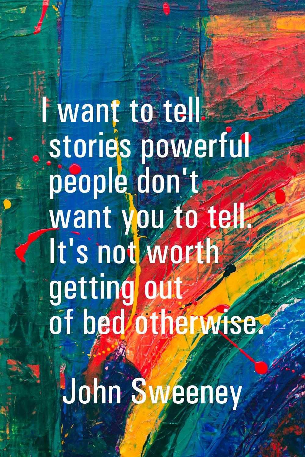 I want to tell stories powerful people don't want you to tell. It's not worth getting out of bed ot