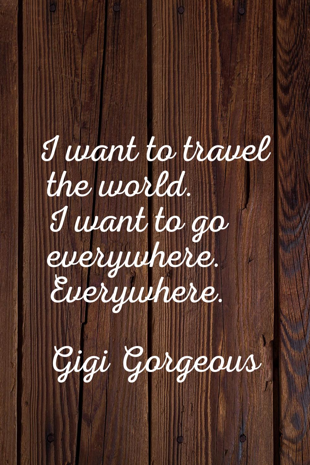I want to travel the world. I want to go everywhere. Everywhere.