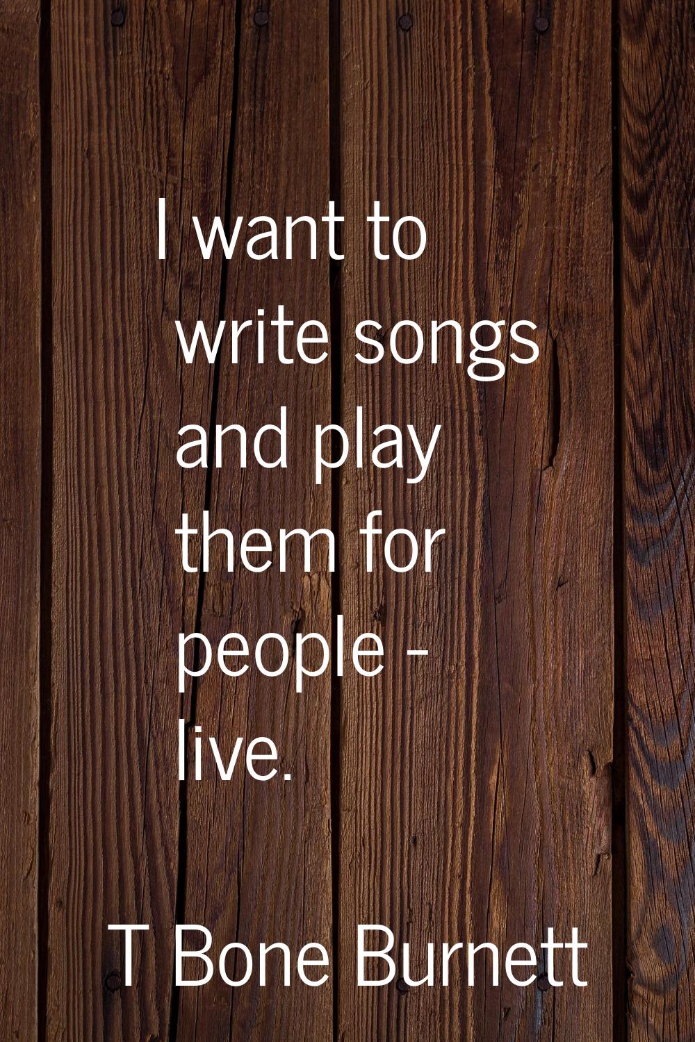 I want to write songs and play them for people - live.